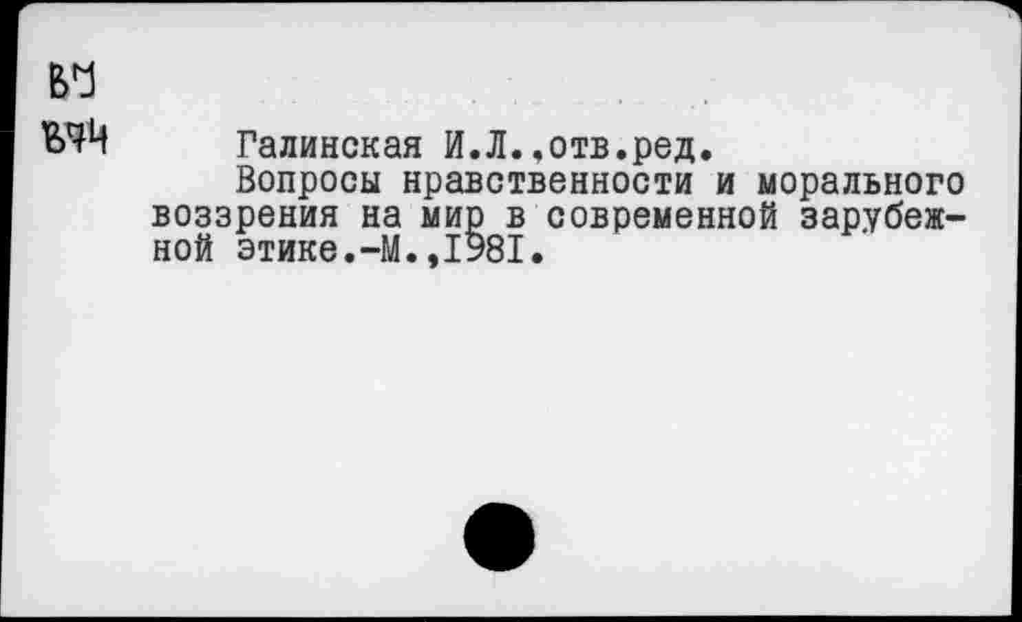 ﻿В'!
Галинская И.Л.,отв.ред.
Вопросы нравственности и морального воззрения на мир в современной зарубежной этике.-М.,1981.